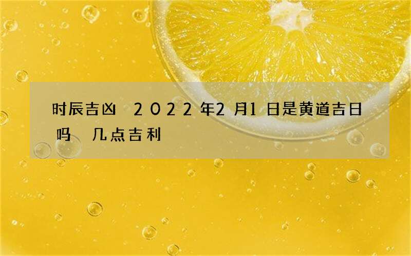 时辰吉凶 2022年2月1日是黄道吉日吗 几点吉利